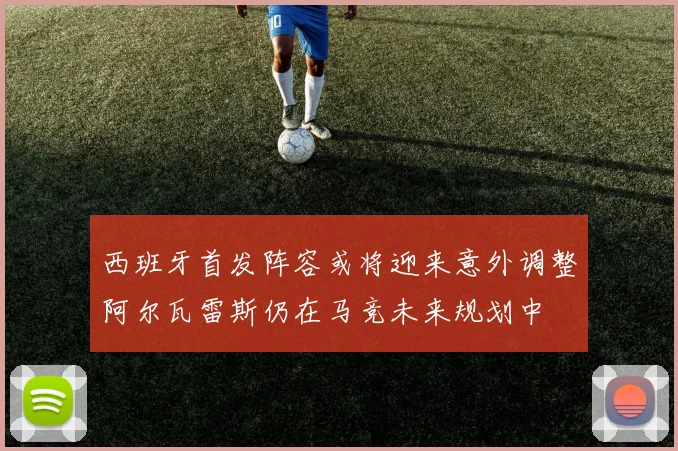 西班牙首发阵容或将迎来意外调整阿尔瓦雷斯仍在马竞未来规划中