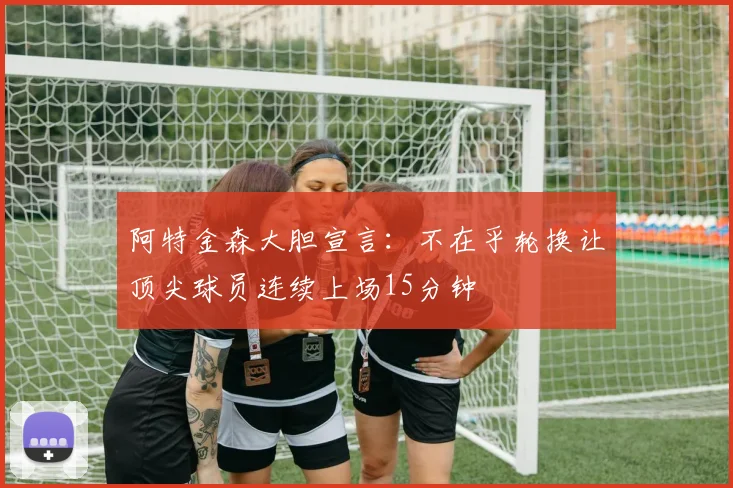 阿特金森大胆宣言：不在乎轮换让顶尖球员连续上场15分钟