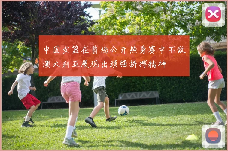 中国女篮在首场公开热身赛中不敌澳大利亚展现出顽强拼搏精神