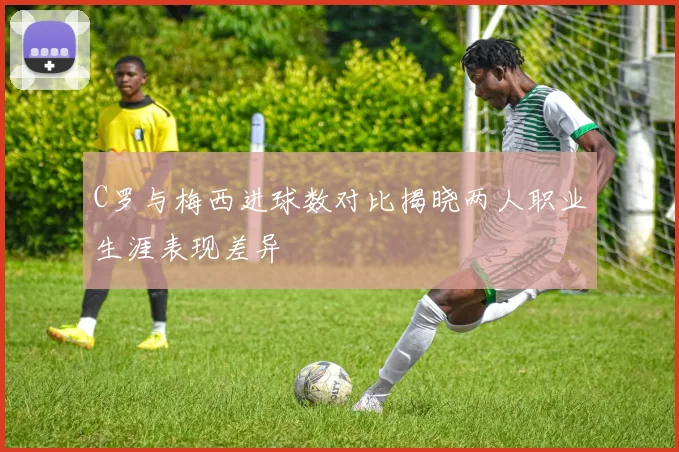 C罗与梅西进球数对比揭晓两人职业生涯表现差异