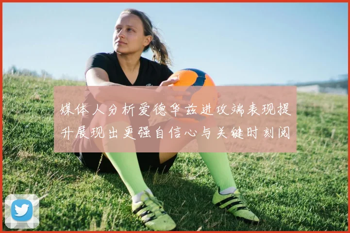 媒体人分析爱德华兹进攻端表现提升展现出更强自信心与关键时刻阅读能力