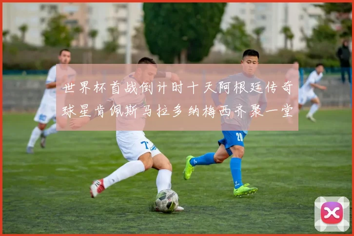 世界杯首战倒计时十天阿根廷传奇球星肯佩斯马拉多纳梅西齐聚一堂预热