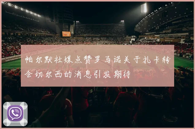 帕尔默社媒点赞罗马诺关于扎卡转会切尔西的消息引发期待