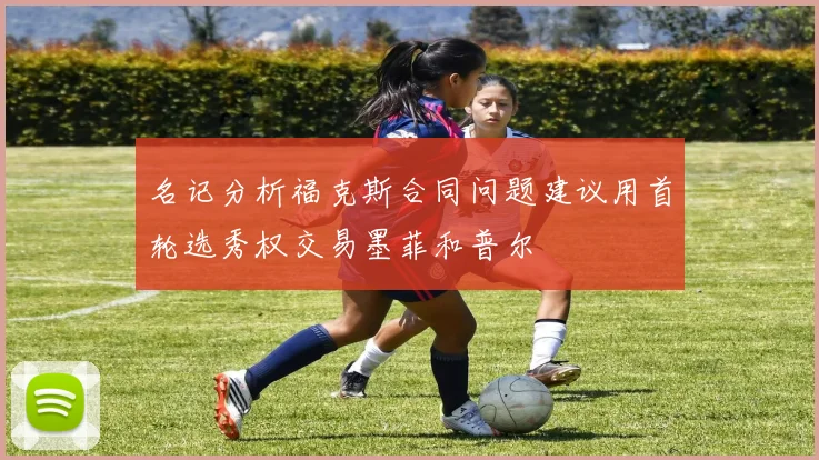 名记分析福克斯合同问题建议用首轮选秀权交易墨菲和普尔