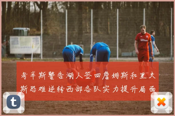 考辛斯警告湖人签回詹姆斯和里夫斯恐难逆转西部各队实力提升局面