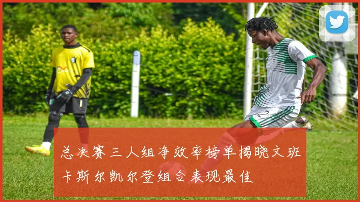 总决赛三人组净效率榜单揭晓文班卡斯尔凯尔登组合表现最佳