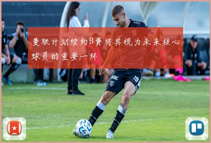 曼联计划续约B费将其视为未来核心球员的重要一环