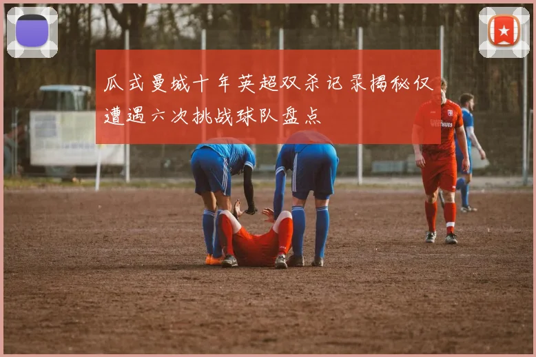 瓜式曼城十年英超双杀记录揭秘仅遭遇六次挑战球队盘点