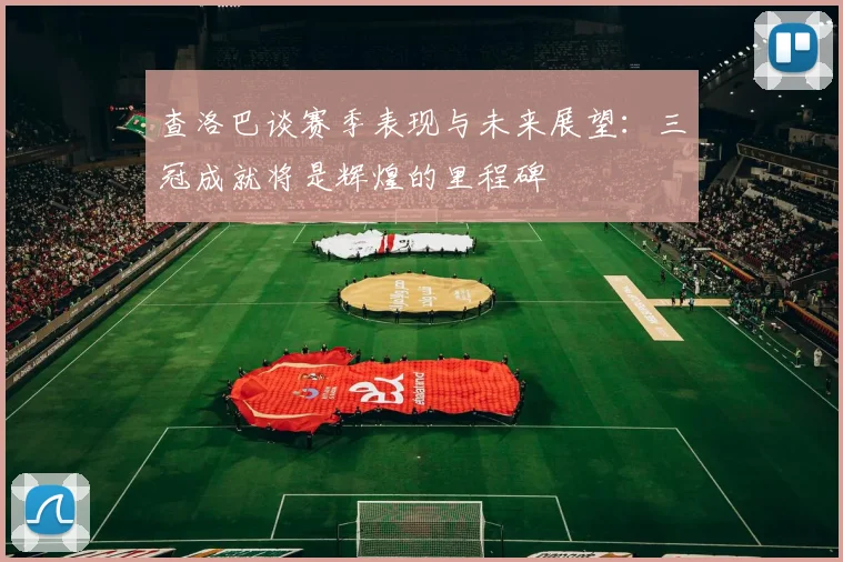 查洛巴谈赛季表现与未来展望：三冠成就将是辉煌的里程碑