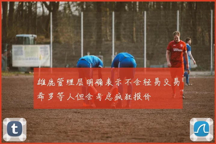 雄鹿管理层明确表示不会轻易交易希罗等人但会考虑疯狂报价