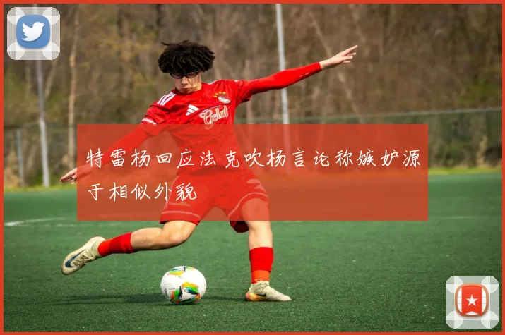 特雷杨回应法克吹杨言论称嫉妒源于相似外貌