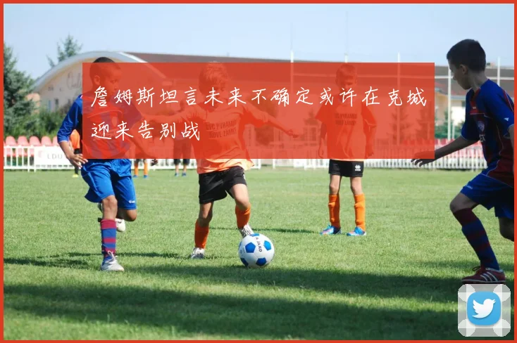 詹姆斯坦言未来不确定或许在克城迎来告别战