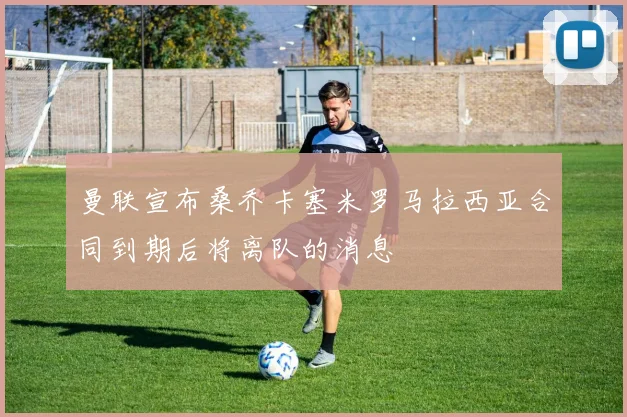 曼联宣布桑乔卡塞米罗马拉西亚合同到期后将离队的消息
