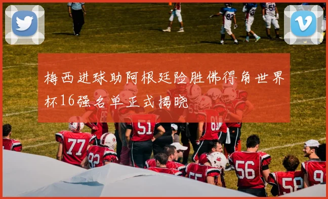 梅西进球助阿根廷险胜佛得角世界杯16强名单正式揭晓