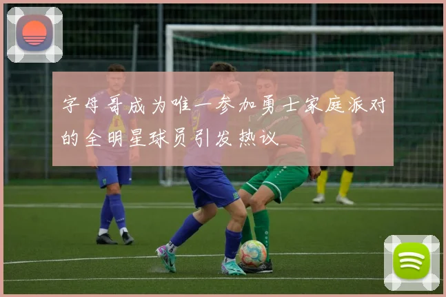 字母哥成为唯一参加勇士家庭派对的全明星球员引发热议