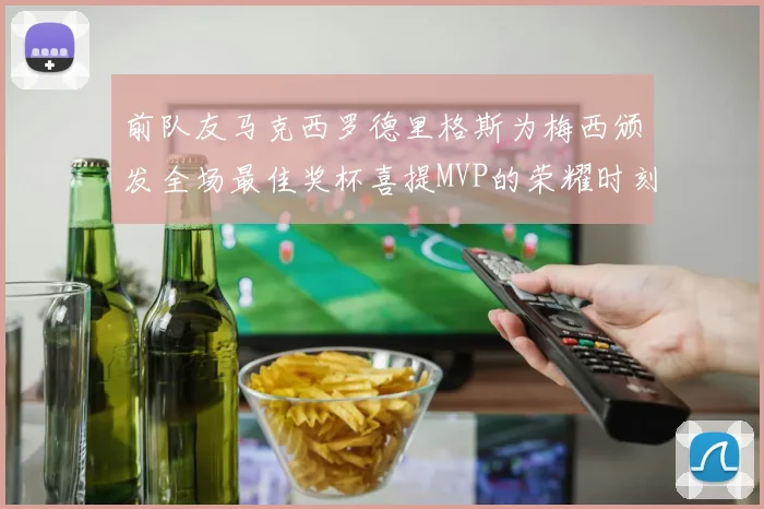 前队友马克西罗德里格斯为梅西颁发全场最佳奖杯喜提MVP的荣耀时刻