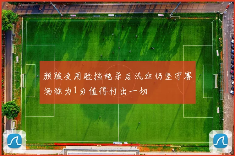 颜骏凌用脸挡绝杀后流血仍坚守赛场称为1分值得付出一切