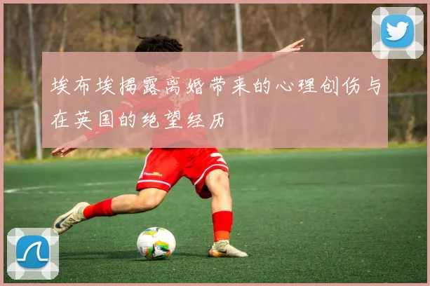 埃布埃揭露离婚带来的心理创伤与在英国的绝望经历