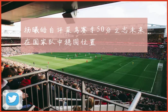 杨曦皓自评菜鸟赛季50分立志未来在国家队中稳固位置