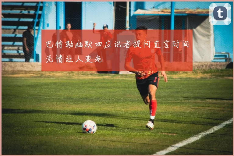 巴特勒幽默回应记者提问直言时间无情让人变老