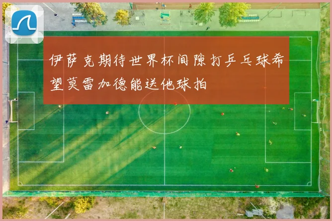 伊萨克期待世界杯间隙打乒乓球希望莫雷加德能送他球拍