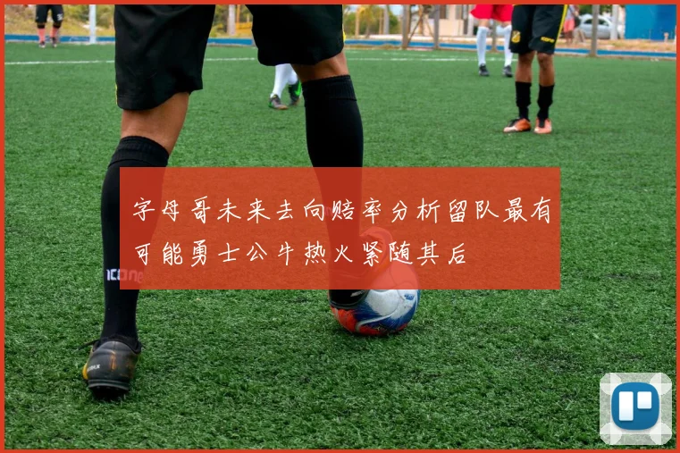 字母哥未来去向赔率分析留队最有可能勇士公牛热火紧随其后